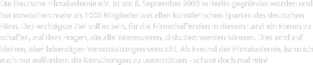 Die Deutsche Filmakademie e.V. ist am 8. September 2003 in Berlin gegründet worden und hat inzwischen mehr als 1000 Mitglieder aus allen künstlerischen Sparten des deutschen Films. Das wichtigste Ziel soll es sein, für die Filmschaffenden in diesem Land ein Forum zu schaffen, auf dem Fragen, die alle interessieren, diskutiert werden können. Dies wird auf kleinen, aber lebendigen Veranstaltungen versucht. Als Freund der Filmakademie, kann ich euch nur auffordern die Bemühungen zu unterstützen - schaut doch mal rein!