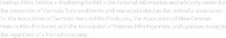 German Films Service + Marketing GmbH is the national information and advisory center for the promotion of German films worldwide and was established as the umbrella association for the Association of German Feature Film Producers, the Association of New German Feature Film Producers and the Association of German Film Exporters, and operates today in the legal form of a limited company. 